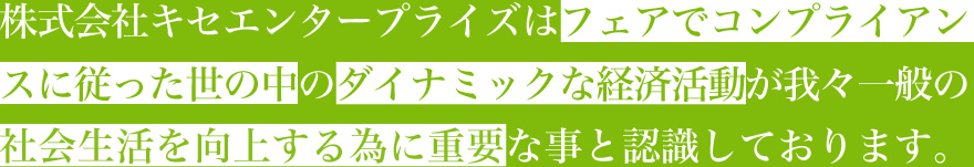 株式会社キセエンタープライズはフェアでコンプライアンスに従った世の中のダイナミックな経済活動が我々一般の社会生活を向上する為に重要な事と認識しております。